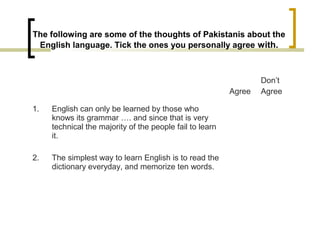 The following are some of the thoughts of Pakistanis about the
English language. Tick the ones you personally agree with.
Agree
Don’t
Agree
1. English can only be learned by those who
knows its grammar …. and since that is very
technical the majority of the people fail to learn
it.
2. The simplest way to learn English is to read the
dictionary everyday, and memorize ten words.
 