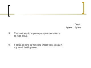 Agree
Don’t
Agree
5. The best way to improve your pronunciation is
to read aloud.
6. It takes so long to translate what I want to say in
my mind, that I give up.
 