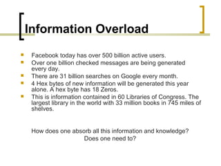 Information Overload
 Facebook today has over 500 billion active users.
 Over one billion checked messages are being generated
every day.
 There are 31 billion searches on Google every month.
 4 Hex bytes of new information will be generated this year
alone. A hex byte has 18 Zeros.
 This is information contained in 60 Libraries of Congress. The
largest library in the world with 33 million books in 745 miles of
shelves.
How does one absorb all this information and knowledge?
Does one need to?
 