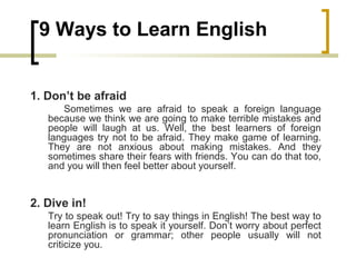 9 Ways to Learn English
1. Don’t be afraid
Sometimes we are afraid to speak a foreign language
because we think we are going to make terrible mistakes and
people will laugh at us. Well, the best learners of foreign
languages try not to be afraid. They make game of learning.
They are not anxious about making mistakes. And they
sometimes share their fears with friends. You can do that too,
and you will then feel better about yourself.
2. Dive in!
Try to speak out! Try to say things in English! The best way to
learn English is to speak it yourself. Don’t worry about perfect
pronunciation or grammar; other people usually will not
criticize you.
 
