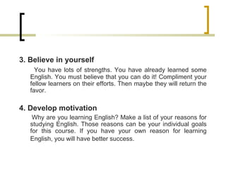 3. Believe in yourself
You have lots of strengths. You have already learned some
English. You must believe that you can do it! Compliment your
fellow learners on their efforts. Then maybe they will return the
favor.
4. Develop motivation
Why are you learning English? Make a list of your reasons for
studying English. Those reasons can be your individual goals
for this course. If you have your own reason for learning
English, you will have better success.
 