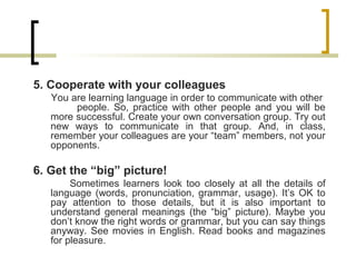 5. Cooperate with your colleagues
You are learning language in order to communicate with other
people. So, practice with other people and you will be
more successful. Create your own conversation group. Try out
new ways to communicate in that group. And, in class,
remember your colleagues are your “team” members, not your
opponents.
6. Get the “big” picture!
Sometimes learners look too closely at all the details of
language (words, pronunciation, grammar, usage). It’s OK to
pay attention to those details, but it is also important to
understand general meanings (the “big” picture). Maybe you
don’t know the right words or grammar, but you can say things
anyway. See movies in English. Read books and magazines
for pleasure.
 