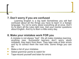 7. Don’t worry if you are confused
Learning English is a big task! Sometimes you will feel
confused about all the things you have to learn in a foreign
language. Try not to worry about everything all at once. Don’t
try to learn all the rules right now. Ask your mentor questions
about English. And try to learn a little every day.
8. Make your mistakes work FOR you
A mistake is not always “bad”. We all make mistakes learning
anything new. Successful learners don’t worry about
mistakes, they learn from them. They take note of their errors
and try to correct them the next time. Some things you can
do:
 Make a list of your mistakes
 Select grammar points to watch for
 Tape-record yourself and listen for errors
 