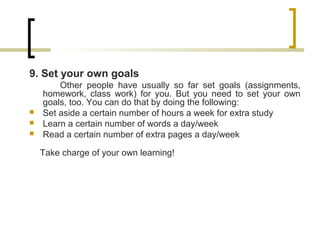 9. Set your own goals
Other people have usually so far set goals (assignments,
homework, class work) for you. But you need to set your own
goals, too. You can do that by doing the following:
 Set aside a certain number of hours a week for extra study
 Learn a certain number of words a day/week
 Read a certain number of extra pages a day/week
Take charge of your own learning!
 