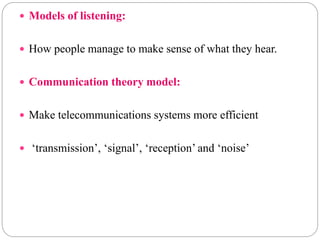  Models of listening:
 How people manage to make sense of what they hear.
 Communication theory model:
 Make telecommunications systems more efficient
 ‘transmission’, ‘signal’, ‘reception’ and ‘noise’
 