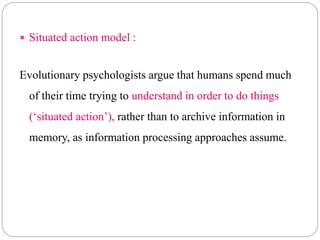  Situated action model :
Evolutionary psychologists argue that humans spend much
of their time trying to understand in order to do things
(‘situated action’), rather than to archive information in
memory, as information processing approaches assume.
 