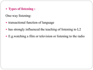 Types of listening :
One-way listening:
 transactional function of language
 has strongly influenced the teaching of listening to L2
 E.g.watching a film or television or listening to the radio
 