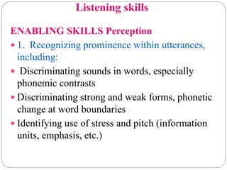 Listening skills
ENABLING SKILLS Perception
 1. Recognizing prominence within utterances,
including:
 Discriminating sounds in words, especially
phonemic contrasts
 Discriminating strong and weak forms, phonetic
change at word boundaries
 Identifying use of stress and pitch (information
units, emphasis, etc.)
 