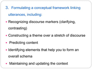 3. Formulating a conceptual framework linking
utterances, including:
 Recognizing discourse markers (clarifying,
contrasting)
 Constructing a theme over a stretch of discourse
 Predicting content
 Identifying elements that help you to form an
overall schema
 Maintaining and updating the context
 