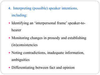 4. Interpreting (possible) speaker intentions,
including:
 Identifying an ‘interpersonal frame’ speaker-to-
hearer
 Monitoring changes in prosody and establishing
(in)consistencies
 Noting contradictions, inadequate information,
ambiguities
 Differentiating between fact and opinion
 