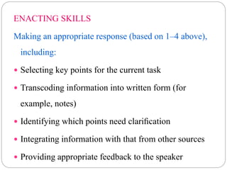 ENACTING SKILLS
Making an appropriate response (based on 1–4 above),
including:
 Selecting key points for the current task
 Transcoding information into written form (for
example, notes)
 Identifying which points need clariﬁcation
 Integrating information with that from other sources
 Providing appropriate feedback to the speaker
 