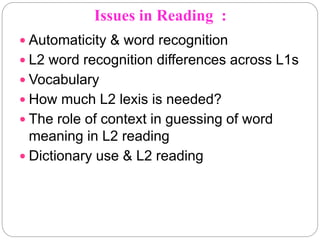 Issues in Reading :
 Automaticity & word recognition
 L2 word recognition differences across L1s
 Vocabulary
 How much L2 lexis is needed?
 The role of context in guessing of word
meaning in L2 reading
 Dictionary use & L2 reading
 