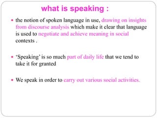 what is speaking :
 the notion of spoken language in use, drawing on insights
from discourse analysis which make it clear that language
is used to negotiate and achieve meaning in social
contexts .
 ‘Speaking’ is so much part of daily life that we tend to
take it for granted
 We speak in order to carry out various social activities.
 