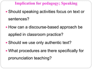 Implication for pedagogy; Speaking
 Should speaking activities focus on text or
sentences?
 How can a discourse-based approach be
applied in classroom practice?
 Should we use only authentic text?
 What procedures are there specifically for
pronunciation teaching?
 