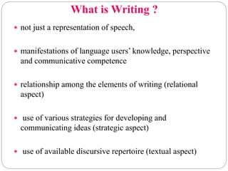 What is Writing ?
 not just a representation of speech,
 manifestations of language users’ knowledge, perspective
and communicative competence
 relationship among the elements of writing (relational
aspect)
 use of various strategies for developing and
communicating ideas (strategic aspect)
 use of available discursive repertoire (textual aspect)
 
