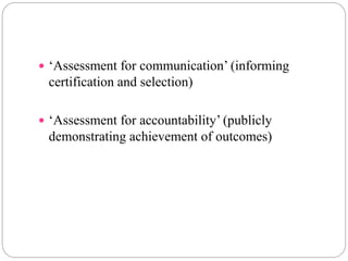  ‘Assessment for communication’ (informing
certification and selection)
 ‘Assessment for accountability’ (publicly
demonstrating achievement of outcomes)
 