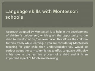 Approach adopted by Montessori is to help in the development
of children’s unique self, which gives the opportunity to the
child to develop at his/her own pace. This allows the children
to think freely while learning. If you are considering Montessori
teaching for your child then understandably you would be
curious about the curriculum it has to offer. Language skills play
a big role in the learning process of a child and it is an
important aspect of Montessori learning.
 