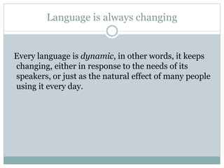 Language is always changing
Every language is dynamic, in other words, it keeps
changing, either in response to the needs of its
speakers, or just as the natural effect of many people
using it every day.
 