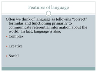 Features of language
Often we think of language as following “correct”
formulas and functioning primarily to
communicate referential information about the
world. In fact, language is also:
 Complex
 Creative
 Social
 
