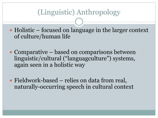 (Linguistic) Anthropology
 Holistic – focused on language in the larger context
of culture/human life
 Comparative – based on comparisons between
linguistic/cultural (“languagculture”) systems,
again seen in a holistic way
 Fieldwork-based – relies on data from real,
naturally-occurring speech in cultural context
 