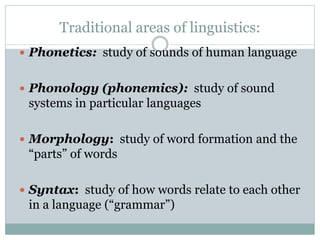 Traditional areas of linguistics:
 Phonetics: study of sounds of human language
 Phonology (phonemics): study of sound
systems in particular languages
 Morphology: study of word formation and the
“parts” of words
 Syntax: study of how words relate to each other
in a language (“grammar”)
 