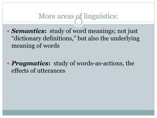 More areas of linguistics:
 Semantics: study of word meanings; not just
“dictionary definitions,” but also the underlying
meaning of words
 Pragmatics: study of words-as-actions, the
effects of utterances
 