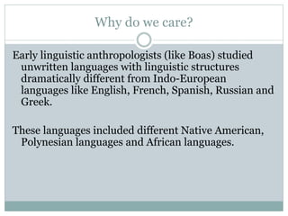 Why do we care?
Early linguistic anthropologists (like Boas) studied
unwritten languages with linguistic structures
dramatically different from Indo-European
languages like English, French, Spanish, Russian and
Greek.
These languages included different Native American,
Polynesian languages and African languages.
 