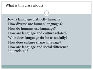 What is this class about?
How is language distinctly human?
How diverse are human languages?
How do humans use language?
How are language and culture related?
What does language do for us socially?
How does culture shape language?
How are language and social difference
interrelated?
 