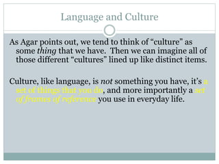 Language and Culture
As Agar points out, we tend to think of “culture” as
some thing that we have. Then we can imagine all of
those different “cultures” lined up like distinct items.
Culture, like language, is not something you have, it’s a
set of things that you do, and more importantly a set
of frames of reference you use in everyday life.
 