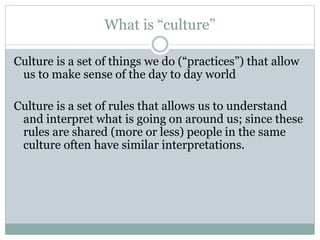 What is “culture”
Culture is a set of things we do (“practices”) that allow
us to make sense of the day to day world
Culture is a set of rules that allows us to understand
and interpret what is going on around us; since these
rules are shared (more or less) people in the same
culture often have similar interpretations.
 