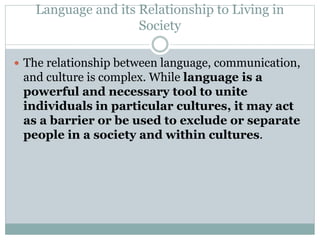 Language and its Relationship to Living in
Society
 The relationship between language, communication,
and culture is complex. While language is a
powerful and necessary tool to unite
individuals in particular cultures, it may act
as a barrier or be used to exclude or separate
people in a society and within cultures.
 