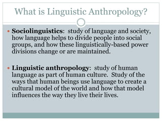 What is Linguistic Anthropology?
 Sociolinguistics: study of language and society,
how language helps to divide people into social
groups, and how these linguistically-based power
divisions change or are maintained.
 Linguistic anthropology: study of human
language as part of human culture. Study of the
ways that human beings use language to create a
cultural model of the world and how that model
influences the way they live their lives.
 