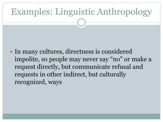 Examples: Linguistic Anthropology
 In many cultures, directness is considered
impolite, so people may never say “no” or make a
request directly, but communicate refusal and
requests in other indirect, but culturally
recognized, ways
 