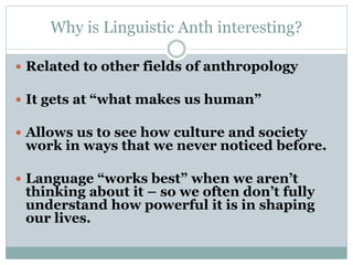 Why is Linguistic Anth interesting?
 Related to other fields of anthropology
 It gets at “what makes us human”
 Allows us to see how culture and society
work in ways that we never noticed before.
 Language “works best” when we aren’t
thinking about it – so we often don’t fully
understand how powerful it is in shaping
our lives.
 