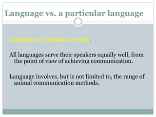 Language vs. a particular language
Language is a human universal.
All languages serve their speakers equally well, from
the point of view of achieving communication.
Language involves, but is not limited to, the range of
animal communication methods.
 