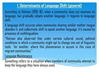 1. Determinants of Language Shift (general)
According to Hotman (1991: 16), when a community does not maintain its
language, but gradually adopts another language, it regards to language
shift.
A language shift occures when community sharing similar mother tongue
abandon it, and collectively shift to speak onother language, it‟s caused by
presence of multilingualism.
“Hotman also observed that under certain cultural, social, political
conditions in which a community might opt to change one set of linguistic
tools for another, where this phenomenon is accute in this case of
migrant communities.”
Language Maintenance
Something refers to a situation when members of community attempt to
keep the language they have always used.
 