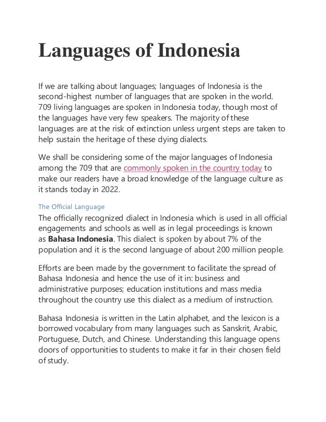 Languages of Indonesia
If we are talking about languages; languages of Indonesia is the
second-highest number of languages that are spoken in the world.
709 living languages are spoken in Indonesia today, though most of
the languages have very few speakers. The majority of these
languages are at the risk of extinction unless urgent steps are taken to
help sustain the heritage of these dying dialects.
We shall be considering some of the major languages of Indonesia
among the 709 that are commonly spoken in the country today to
make our readers have a broad knowledge of the language culture as
it stands today in 2022.
The Official Language
The officially recognized dialect in Indonesia which is used in all official
engagements and schools as well as in legal proceedings is known
as Bahasa Indonesia. This dialect is spoken by about 7% of the
population and it is the second language of about 200 million people.
Efforts are been made by the government to facilitate the spread of
Bahasa Indonesia and hence the use of it in: business and
administrative purposes; education institutions and mass media
throughout the country use this dialect as a medium of instruction.
Bahasa Indonesia is written in the Latin alphabet, and the lexicon is a
borrowed vocabulary from many languages such as Sanskrit, Arabic,
Portuguese, Dutch, and Chinese. Understanding this language opens
doors of opportunities to students to make it far in their chosen field
of study.
 