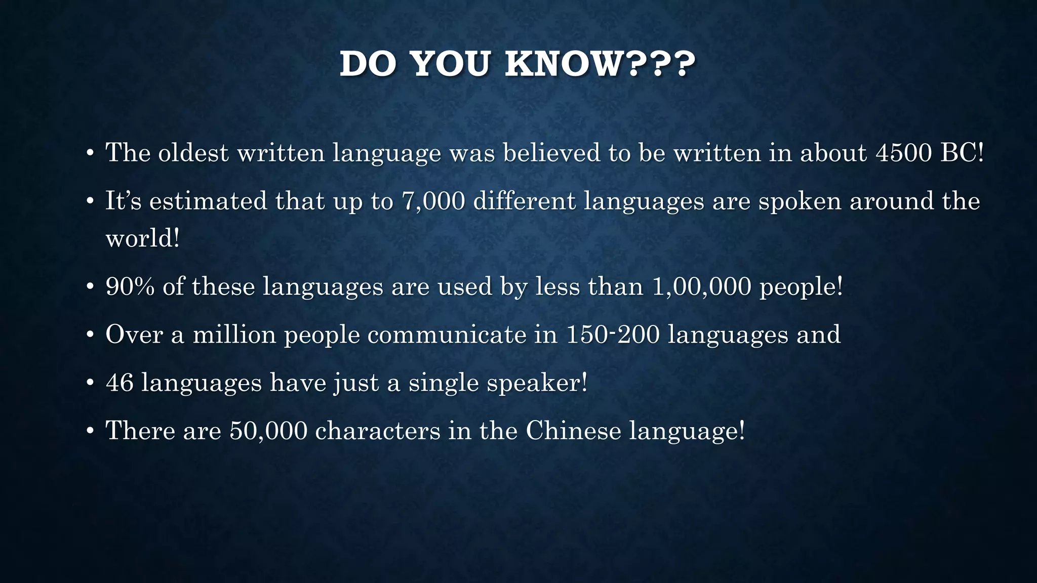 DO YOU KNOW???
• The oldest written language was believed to be written in about 4500 BC!
• It’s estimated that up to 7,000 different languages are spoken around the
world!
• 90% of these languages are used by less than 1,00,000 people!
• Over a million people communicate in 150-200 languages and
• 46 languages have just a single speaker!
• There are 50,000 characters in the Chinese language!
 