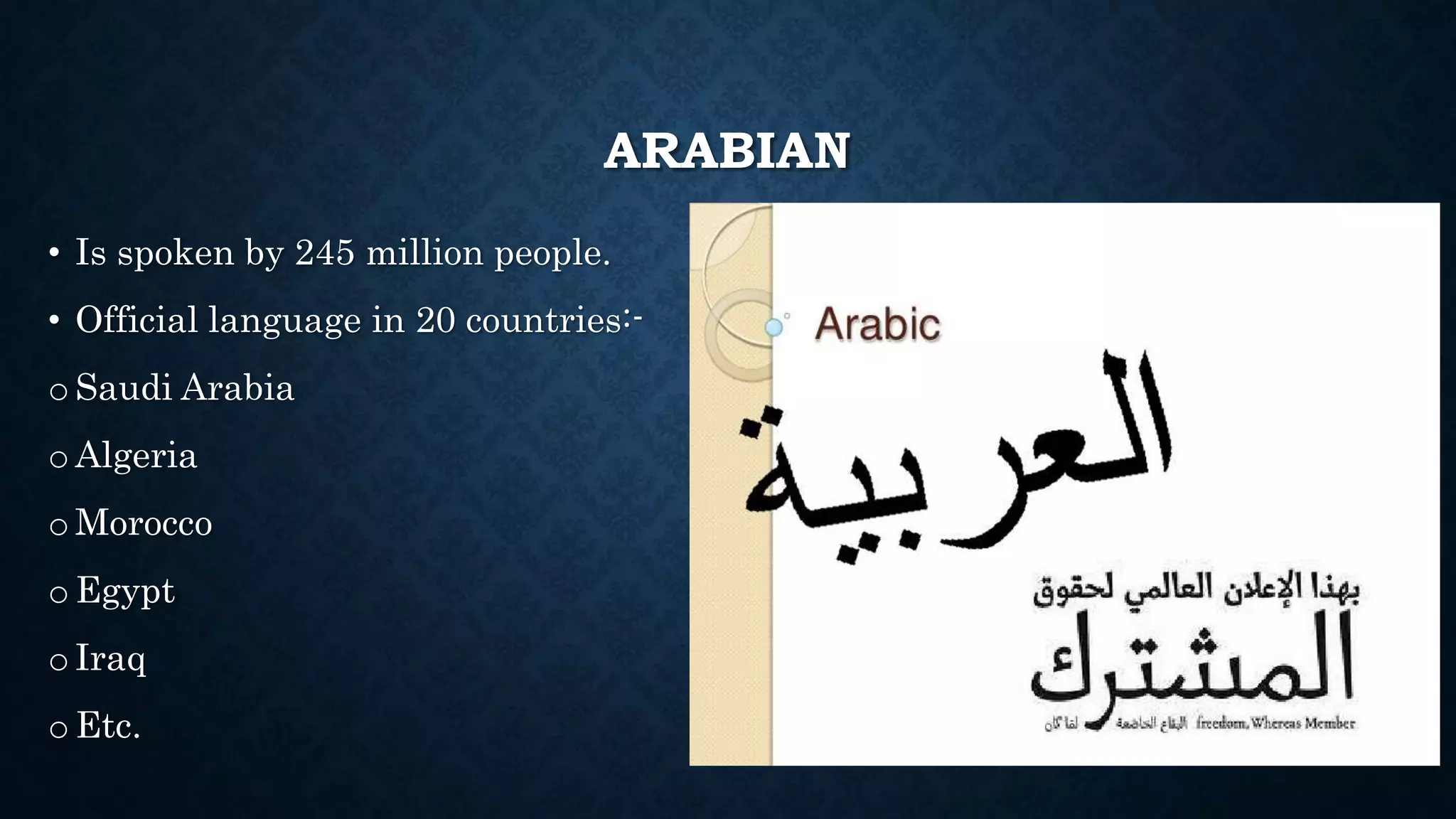 ARABIAN
• Is spoken by 245 million people.
• Official language in 20 countries:-
o Saudi Arabia
o Algeria
o Morocco
o Egypt
o Iraq
o Etc.
 