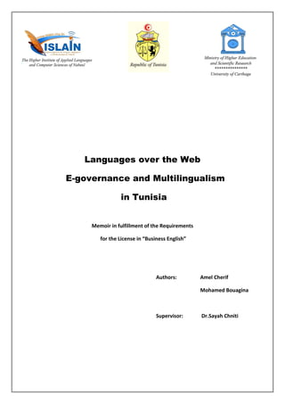 Languages over the Web
E-governance and Multilingualism
in Tunisia
Memoir in fulfillment of the Requirements
for the License in “Business English”
Authors: Amel Cherif
Mohamed Bouagina
Supervisor: Dr.Sayah Chniti
 