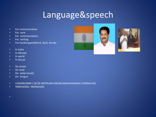 Language&speech
• For communication
• For verb
• For communication
• For writing
• For handicapped(blind, deaf, dumb)
• In India
• In Abroad
• In world
• In House
• On street
• On road
• On table( book)
• On tongue
• V.RAMKUMAR ( 58,59 NATRAJAN NAGAR,MADHAVARAM.CHENNAI.60)
• TAMILNADU- INDIA(ASIA)
•
 