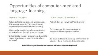Opportunities of computer-mediated
language learning.
FOR PRACTITIONERS
Return to first principles on learning design,
30+ years of research (CALL) into how to
implement computer mediated teaching.
Multi-modal, multi-channel communication
skills developed through virtual exchange.
Critical digital literacy: ownership in the digital
realm, proprietary vs open formats, who is
excluded?
FOR LEARNING TECHNOLOGISTS
Active listening – beware of “solutionism”
Encourage practitioners to engage in
experiential learning opportunities.
Be brave and honest, stand up for the minority
voices of those working in this niche area.
Ask difficult questions based on core values of opportunity for all.
 