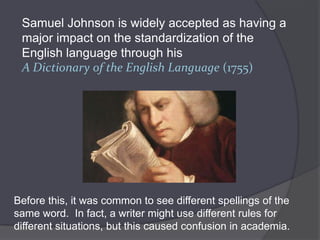 Samuel Johnson is widely accepted as having a
 major impact on the standardization of the
 English language through his
 A Dictionary of the English Language (1755)




Before this, it was common to see different spellings of the
same word. In fact, a writer might use different rules for
different situations, but this caused confusion in academia.
 