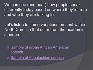 We can see (and hear) how people speak
differently today based on where they’re from
and who they are talking to.

Let’s listen to some variations present within
North Carolina that differ from the academic
standard.


  Sample of urban African American
   speech
  Sample of Appalachian speech
 