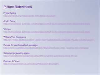 Picture References
Proto-Celtics
http://john844.org/images/proto-kelts-hallstatt-culture

Anglo Saxon
http://www.englisc-gateway.com/bbs/topic/30061-eu-to-conquer-anglo-saxons-and-jews/

Vikings
http://www.englisc-gateway.com/bbs/topic/30061-eu-to-conquer-anglo-saxons-and-jews/

William The Conqueror
http://sd-10807.dedibox.fr/show_items-feed=ba8d5c65e50c3e5536b41225cf1c4296?page=1

Picture for confusing text message
http://www.visualphotos.com/image/1x8706253/confused_man_reading_text_message

Gutenberg’s printing press
http://mallorykeeler.wordpress.com/2011/03/28/the-gutenberg-press-1440s/

Samuel Johnson
http://www.guardian.co.uk/books/2008/aug/09/biography
 