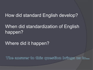 How did standard English develop?

When did standardization of English
happen?

Where did it happen?
 