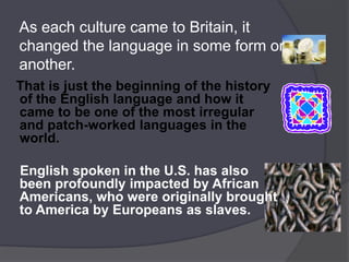 As each culture came to Britain, it
changed the language in some form or
another.
That is just the beginning of the history
of the English language and how it
came to be one of the most irregular
and patch-worked languages in the
world.

English spoken in the U.S. has also
been profoundly impacted by African
Americans, who were originally brought
to America by Europeans as slaves.
 