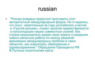 russian   " России   впервые   предстоит   возглавить   этот   авторитетный   международный   форум .  Но  я  надеюсь ,  что   опыт ,  накопленный   за   годы   российского   участия  в « Группе   восьми »,  станет   залогом   преемственности  и  консолидации   наших   совместных   усилий .  Как   страна-председатель   видим   свою   задачу  в  придании   нового   импульса   работе   по   поиску   решений   важнейших   международных   проблем  в  таких   областях ,  как   энергетика ,  образование  и  здравоохранение ."  Обращение   Президента  РФ  В.Путина к  посетителям   сайта 