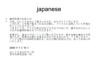 japanese 臨時休業のお知らせ 日頃、むしとりあみにご協力いただき、ありがとうございます。 このたび、１年間で集まった虫を分類し、ファイルに反映していく作業を行うことになりました。 つきましては、ファイル修正が完了するまでのあいだ、勝手ながらむしとりあみを臨時休業させていただきます。 休業中も、過去ログは こちら でご覧いただけます。修正対象を確定する作業のため、休業中は新たな書き込みができませんので、ご了承ください。 ファイル修正の具体的な進め方、および進行状況などは、追ってお知らせいたします。 2005 年 7 月 19 日 むしとりあみ行司一同 青空文庫世話役一同  