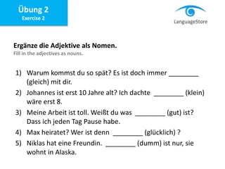 Übung 2
Exercise 2
Ergänze die Adjektive als Nomen.
Fill in the adjectives as nouns.
1) Warum kommst du so spät? Es ist doch immer ________
(gleich) mit dir.
2) Johannes ist erst 10 Jahre alt? Ich dachte ________ (klein)
wäre erst 8.
3) Meine Arbeit ist toll. Weißt du was ________ (gut) ist?
Dass ich jeden Tag Pause habe.
4) Max heiratet? Wer ist denn ________ (glücklich) ?
5) Niklas hat eine Freundin. ________ (dumm) ist nur, sie
wohnt in Alaska.
 